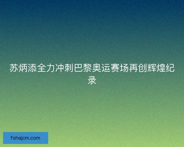 苏炳添全力冲刺巴黎奥运赛场再创辉煌纪录